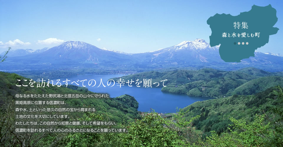 母なる水をたたえた野尻湖と北信五岳の山々に守られた
黒姫高原に位置する信濃町は、
森や水、土といった悠久の自然の宝から育まれる
土地の文化を大切にしています。
わたしたちは、この自然から知恵と健康、そして希望をもらい、
信濃町を訪れるすべて人の心のふるさとになることを願っています。