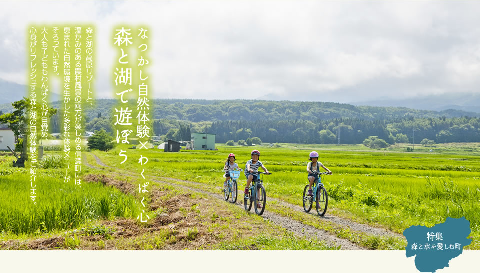 なつかし自然体験×わくぱく心森と湖で遊ぼう　森と湖の高原リゾートと、
温かみのある農村風景の両方が楽しめる信濃町には、恵まれた自然環境を生かした多彩な体験メニューがそろっています。
大人も子どももわんぱく心が目覚め、心身がリフレッシュする森と湖の自然体験をご紹介します。