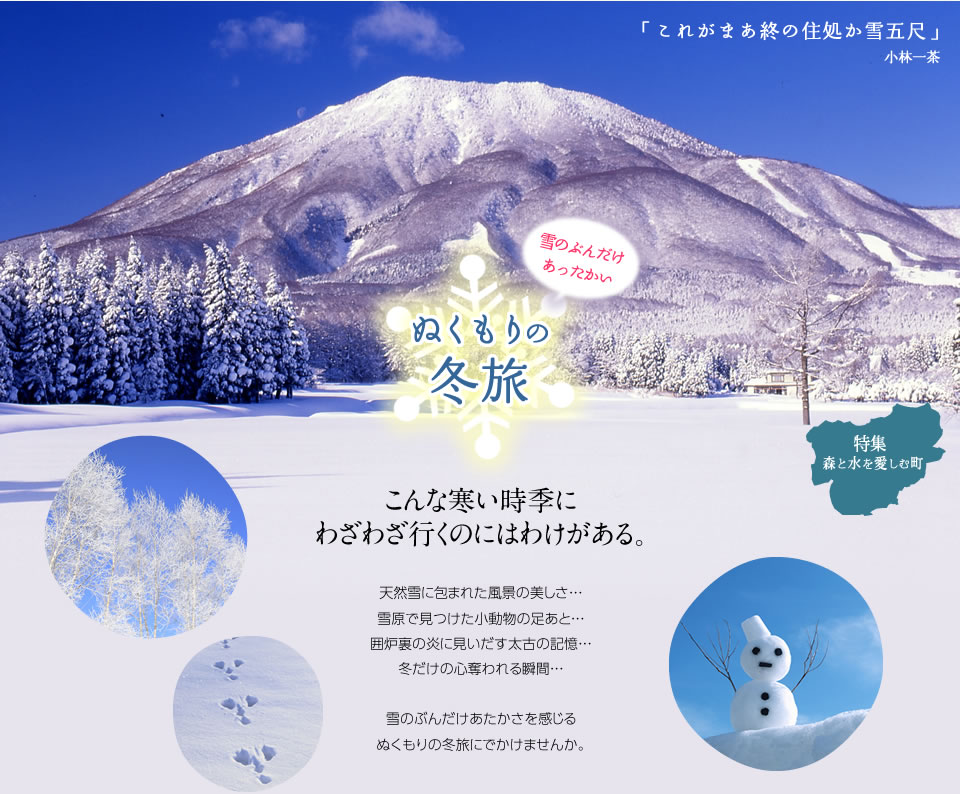 雪のぶんだけあったかいぬくもりの冬旅こんな寒い時季にわざわざ行くのにはわけがある。天然雪に包まれた風景の美しさ…雪原で見つけた小動物の足あと…囲炉裏の炎に見いだす太古の記憶…冬だけの心奪われる瞬間…雪のぶんだけあたかさを感じるぬくもりの冬旅にでかけませんか。